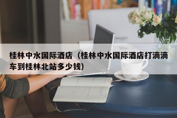 桂林中水国际酒店（桂林中水国际酒店打滴滴车到桂林北站多少钱）  第1张