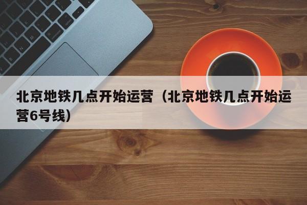 北京地铁几点开始运营（北京地铁几点开始运营6号线）