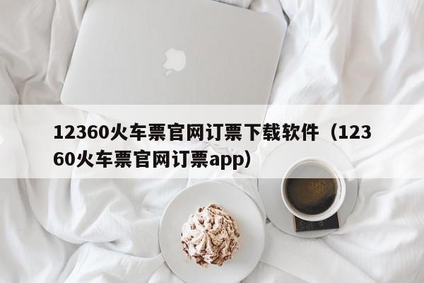 12360火车票官网订票下载软件（12360火车票官网订票app）