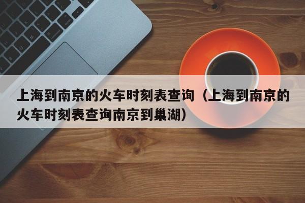 上海到南京的火车时刻表查询（上海到南京的火车时刻表查询南京到巢湖）
