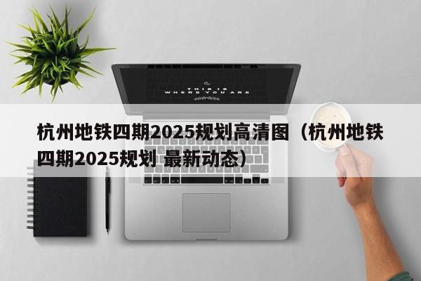 杭州地铁四期2025规划高清图（杭州地铁四期2025规划 最新动态）  第1张