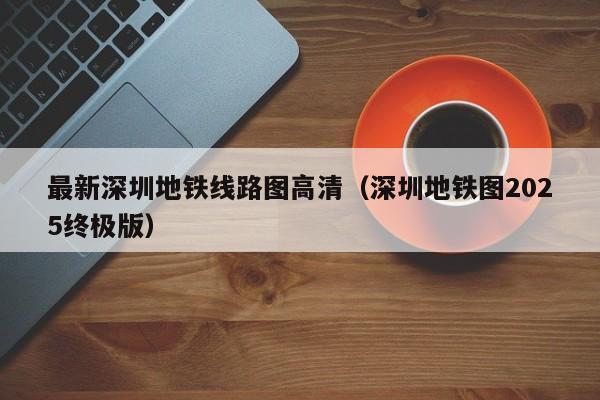 最新深圳地铁线路图高清（深圳地铁图2025终极版）