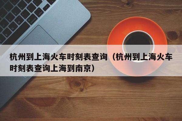 杭州到上海火车时刻表查询（杭州到上海火车时刻表查询上海到南京）  第1张