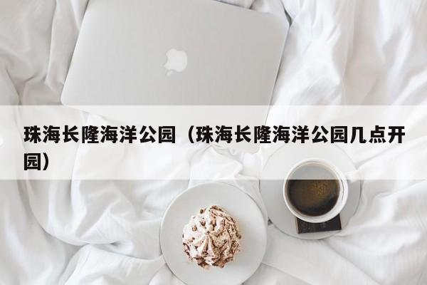 珠海长隆海洋公园（珠海长隆海洋公园几点开园）