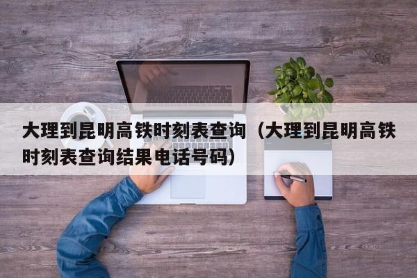 大理到昆明高铁时刻表查询（大理到昆明高铁时刻表查询结果电话号码）