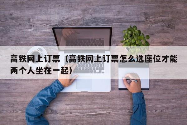 高铁网上订票（高铁网上订票怎么选座位才能两个人坐在一起）