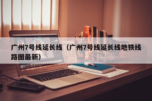 广州7号线延长线（广州7号线延长线地铁线路图最新）  第1张