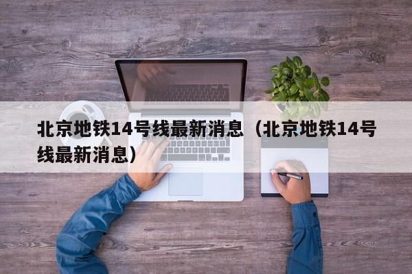 北京地铁14号线最新消息（北京地铁14号线最新消息）