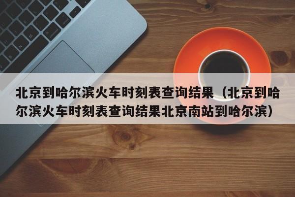 北京到哈尔滨火车时刻表查询结果（北京到哈尔滨火车时刻表查询结果北京南站到哈尔滨）