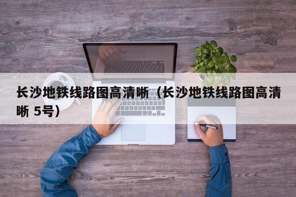 长沙地铁线路图高清晰（长沙地铁线路图高清晰 5号）
