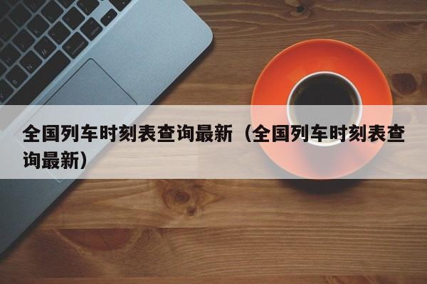全国列车时刻表查询最新（全国列车时刻表查询最新）