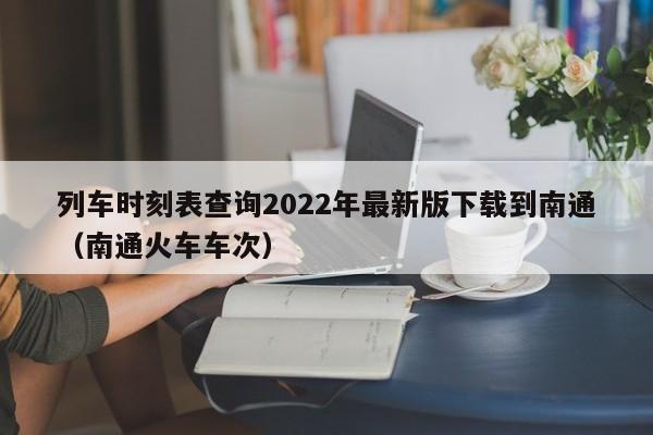 列车时刻表查询2022年最新版下载到南通（南通火车车次）