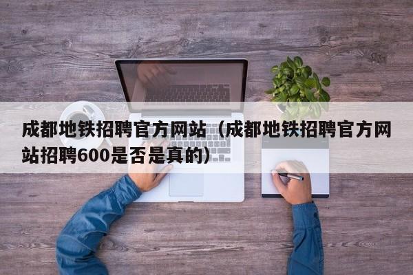 成都地铁招聘官方网站（成都地铁招聘官方网站招聘600是否是真的）
