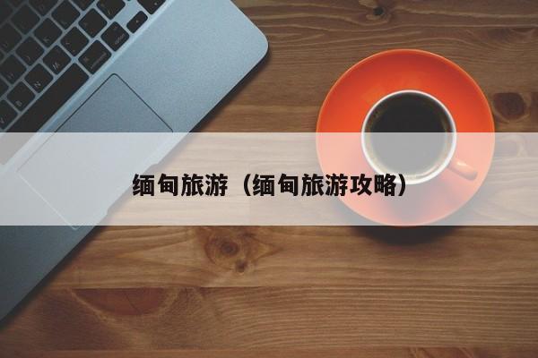 缅甸旅游（缅甸旅游攻略）