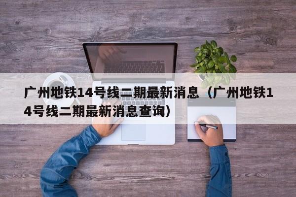 广州地铁14号线二期最新消息（广州地铁14号线二期最新消息查询）