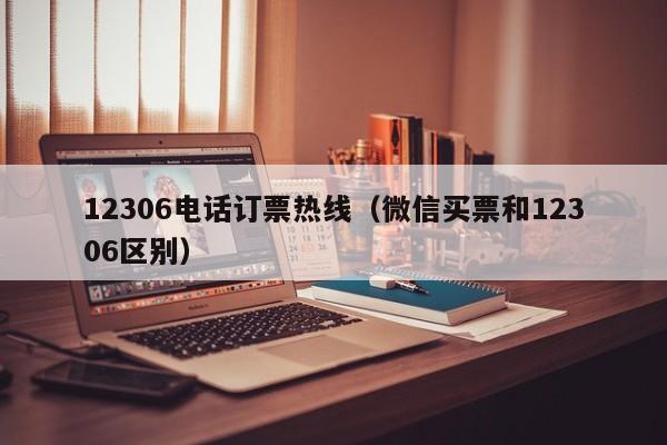 12306电话订票热线（微信买票和12306区别）