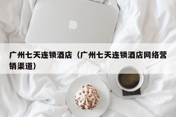 广州七天连锁酒店（广州七天连锁酒店网络营销渠道）