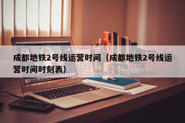 成都地铁2号线运营时间（成都地铁2号线运营时间时刻表）