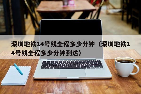 深圳地铁14号线全程多少分钟（深圳地铁14号线全程多少分钟到达）
