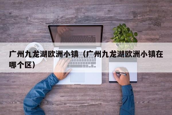 广州九龙湖欧洲小镇（广州九龙湖欧洲小镇在哪个区）