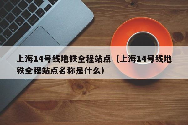 上海14号线地铁全程站点（上海14号线地铁全程站点名称是什么）