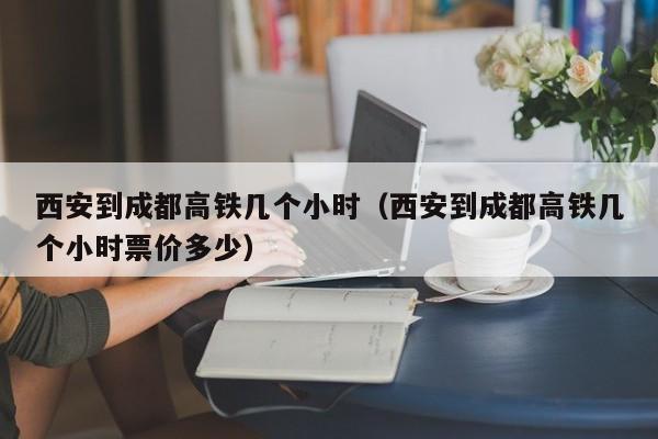 西安到成都高铁几个小时（西安到成都高铁几个小时票价多少）