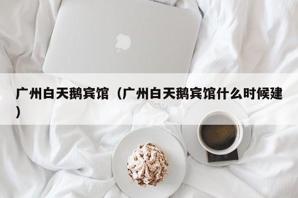 广州白天鹅宾馆（广州白天鹅宾馆什么时候建）