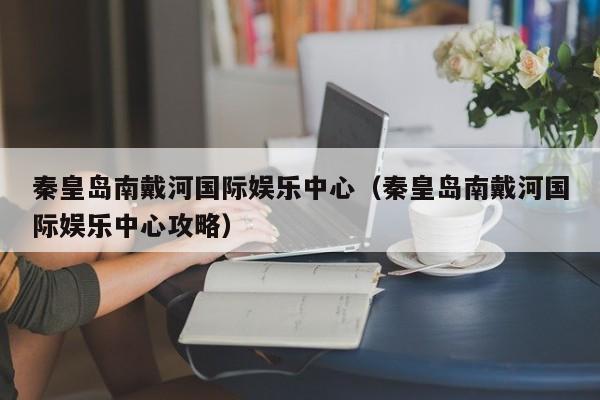 秦皇岛南戴河国际娱乐中心（秦皇岛南戴河国际娱乐中心攻略）