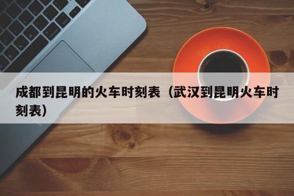 成都到昆明的火车时刻表（武汉到昆明火车时刻表）