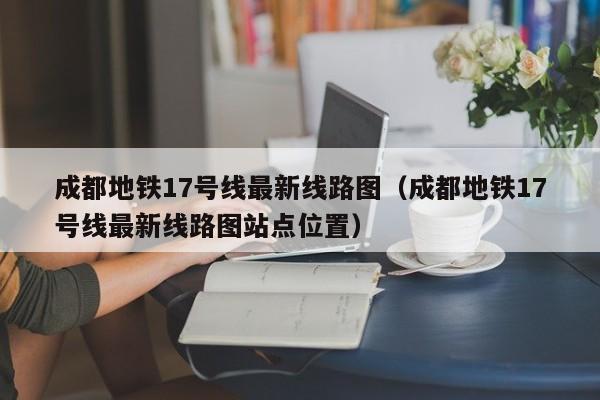 成都地铁17号线最新线路图（成都地铁17号线最新线路图站点位置）