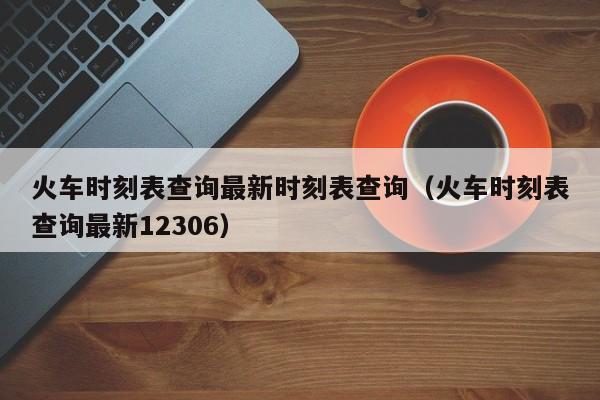 火车时刻表查询最新时刻表查询（火车时刻表查询最新12306）