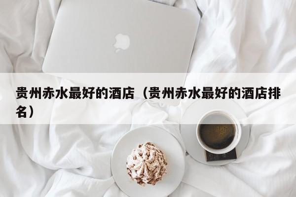 贵州赤水最好的酒店（贵州赤水最好的酒店排名）