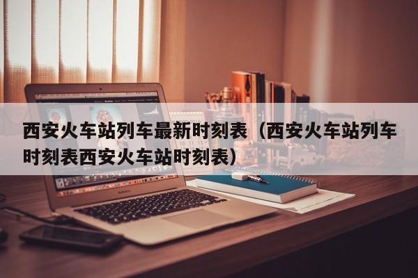 西安火车站列车最新时刻表（西安火车站列车时刻表西安火车站时刻表）