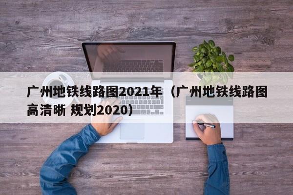 广州地铁线路图2021年（广州地铁线路图高清晰 规划2020）