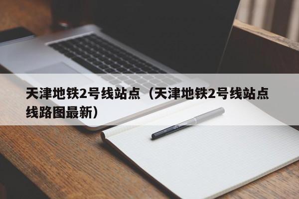 天津地铁2号线站点（天津地铁2号线站点 线路图最新）