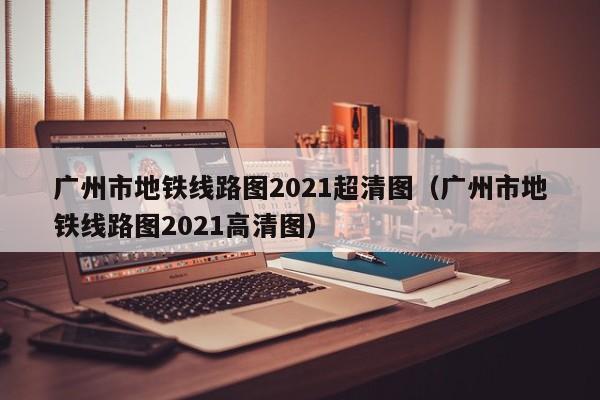 广州市地铁线路图2021超清图（广州市地铁线路图2021高清图）