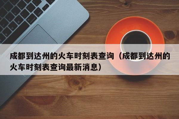 成都到达州的火车时刻表查询（成都到达州的火车时刻表查询最新消息）
