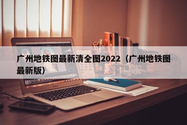 广州地铁图最新清全图2022（广州地铁图最新版）