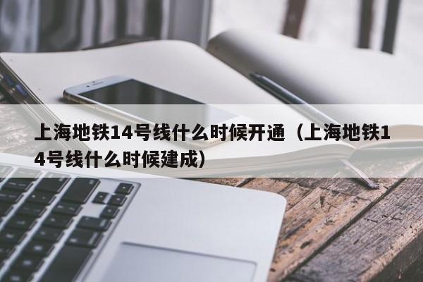 上海地铁14号线什么时候开通（上海地铁14号线什么时候建成）