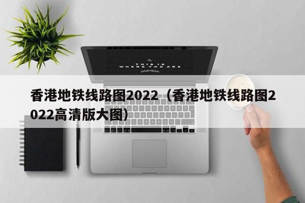 香港地铁线路图2022（香港地铁线路图2022高清版大图）