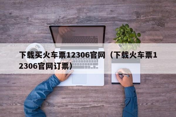 下载买火车票12306官网（下载火车票12306官网订票）