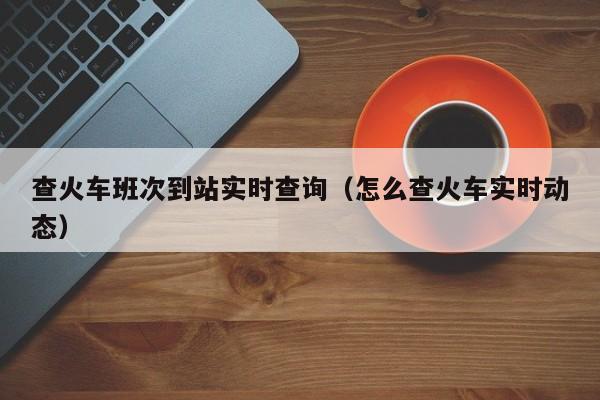 查火车班次到站实时查询（怎么查火车实时动态）  第1张