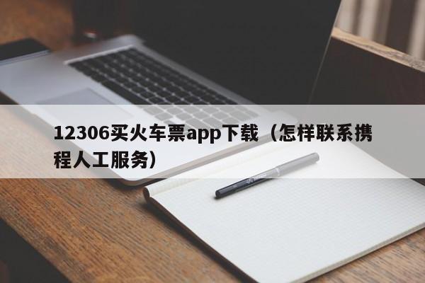 12306买火车票app下载（怎样联系携程人工服务）