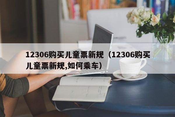 12306购买儿童票新规（12306购买儿童票新规,如何乘车）