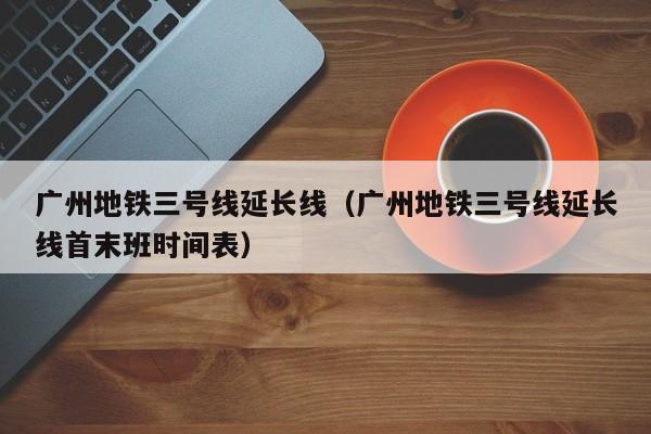 广州地铁三号线延长线（广州地铁三号线延长线首末班时间表）  第1张