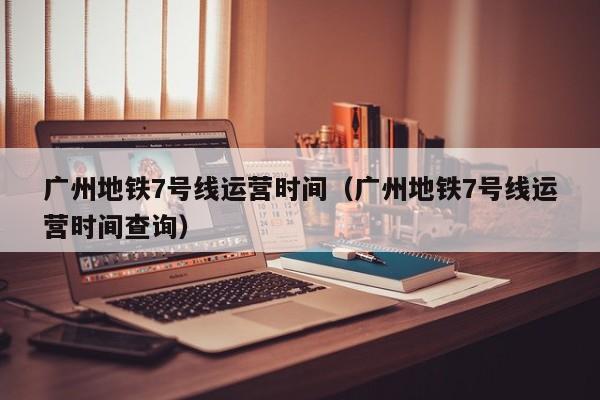 广州地铁7号线运营时间（广州地铁7号线运营时间查询）