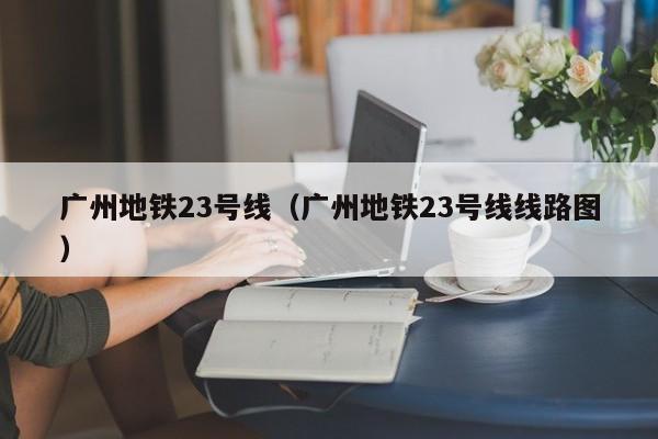 广州地铁23号线（广州地铁23号线线路图）