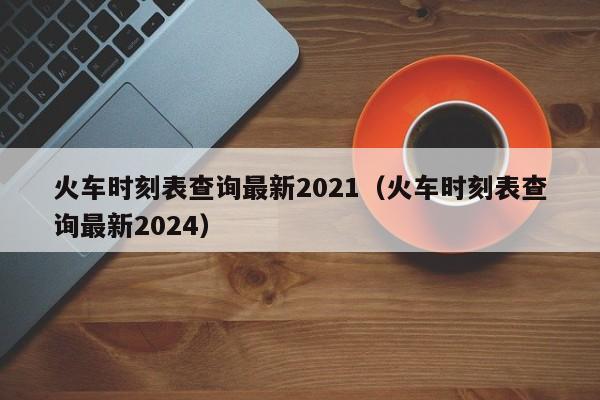 火车时刻表查询最新2021（火车时刻表查询最新2024）