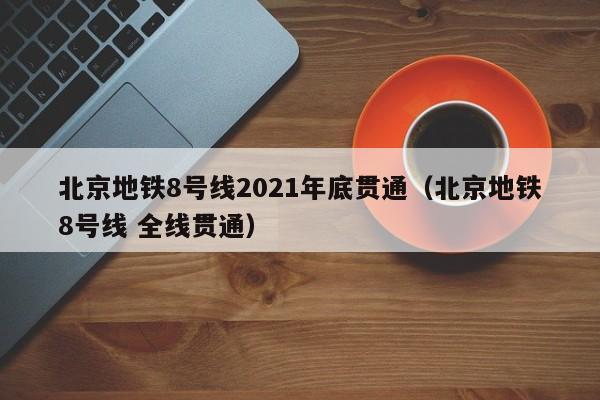 北京地铁8号线2021年底贯通（北京地铁8号线 全线贯通）