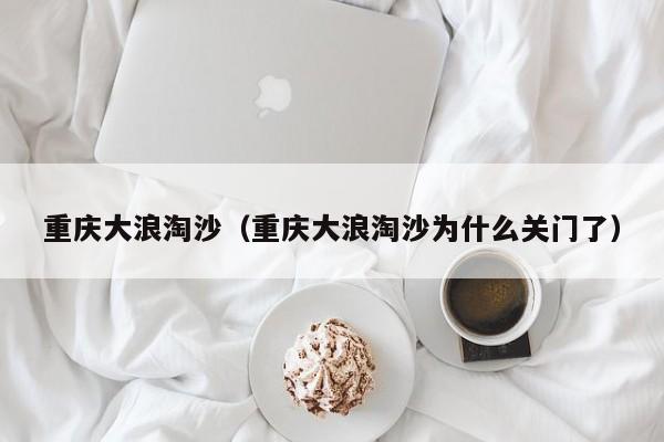 重庆大浪淘沙（重庆大浪淘沙为什么关门了）